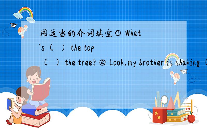 用适当的介词填空① What's ( ) the top ( ) the tree?② Look,my brother is shaking ( ) his teacher.