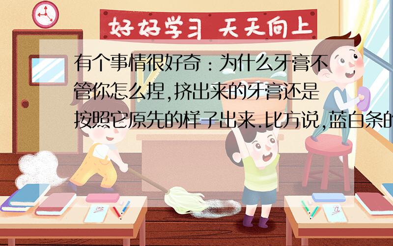 有个事情很好奇：为什么牙膏不管你怎么捏,挤出来的牙膏还是按照它原先的样子出来.比方说,蓝白条的牙膏.在牙膏管上怎么捏来捏去,最后挤出来,牙膏还是蓝白相间,清清楚楚……