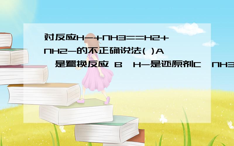 对反应H-+NH3==H2+NH2-的不正确说法( )A,是置换反应 B,H-是还原剂C,NH3是氧化剂 D,氧化产物和还原产物都是H2c为什麽不对H-变为H,-1变为0,化学价上升,作还原剂NH3中的一个氢,+1变为0,化学价下降,这样N