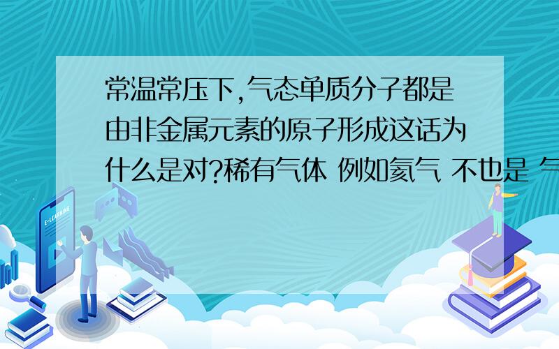 常温常压下,气态单质分子都是由非金属元素的原子形成这话为什么是对?稀有气体 例如氦气 不也是 气态单质分子不`?