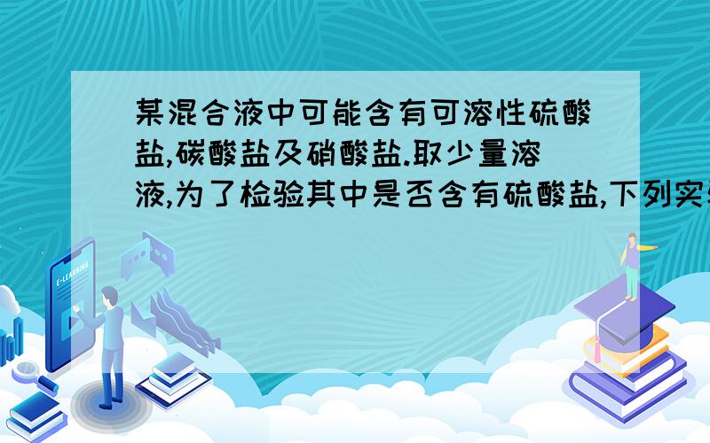 某混合液中可能含有可溶性硫酸盐,碳酸盐及硝酸盐.取少量溶液,为了检验其中是否含有硫酸盐,下列实验操作正确的是A,加入氯化钡溶液,看是否有白色沉淀生成       B,先加入氯化钡溶液,看是