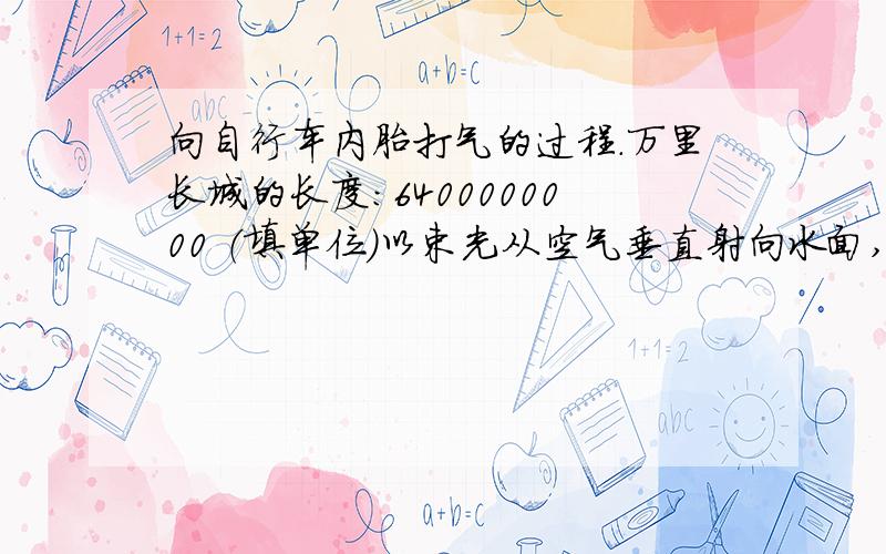 向自行车内胎打气的过程.万里长城的长度：6400000000 （填单位）以束光从空气垂直射向水面,它的入射角为_____ 度,反射角为_____ 度,反射光线与入射光线的夹角为_____度.向自行车内胎打气的过