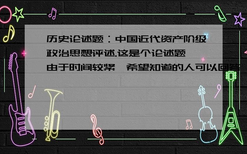 历史论述题：中国近代资产阶级政治思想评述.这是个论述题,由于时间较紧,希望知道的人可以回答一下.不求十分冗杂,力图精炼即可,尽量围绕着近代历史上面学过的主流近代资产阶级的政治