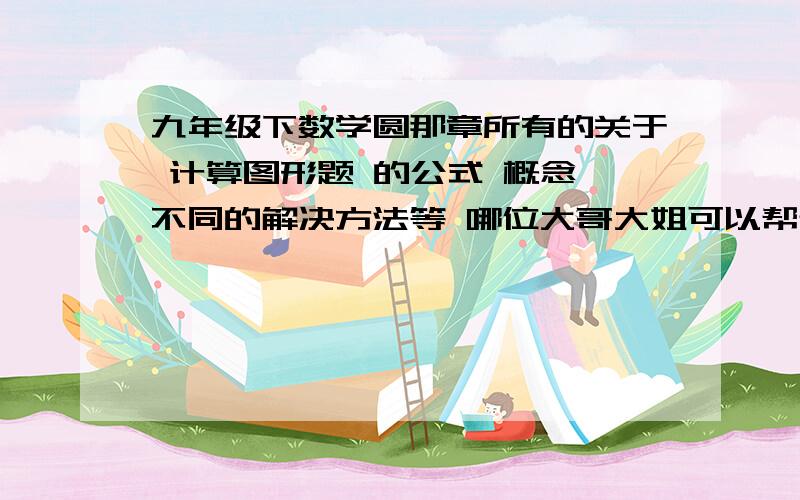 九年级下数学圆那章所有的关于 计算图形题 的公式 概念 不同的解决方法等 哪位大哥大姐可以帮帮忙总结前提是一定要清楚 最好是分类讲解 通俗易懂 以后如果有了 一定加倍感谢