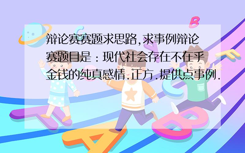 辩论赛赛题求思路,求事例辩论赛题目是：现代社会存在不在乎金钱的纯真感情.正方.提供点事例.