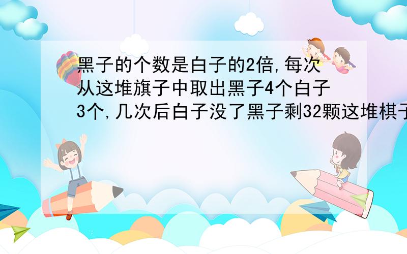 黑子的个数是白子的2倍,每次从这堆旗子中取出黑子4个白子3个,几次后白子没了黑子剩32颗这堆棋子共几个?