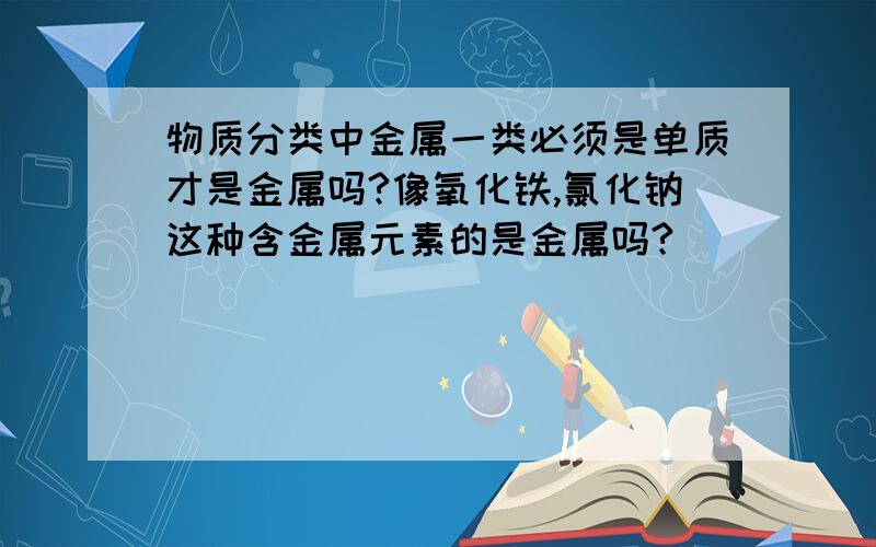 物质分类中金属一类必须是单质才是金属吗?像氧化铁,氯化钠这种含金属元素的是金属吗?