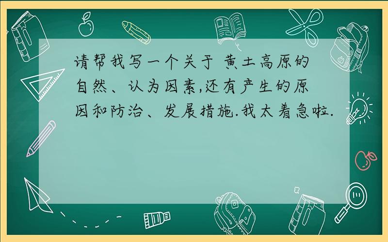 请帮我写一个关于 黄土高原的自然、认为因素,还有产生的原因和防治、发展措施.我太着急啦.