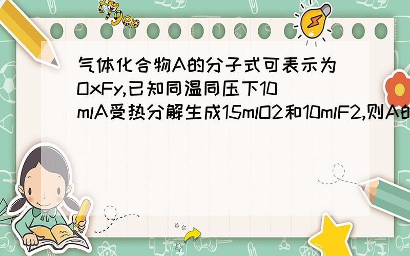 气体化合物A的分子式可表示为OxFy,已知同温同压下10mlA受热分解生成15mlO2和10mlF2,则A的化学式为