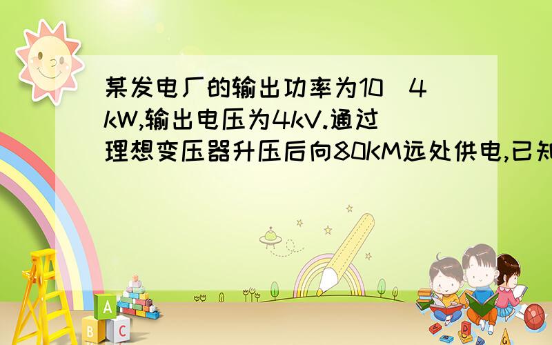 某发电厂的输出功率为10^4kW,输出电压为4kV.通过理想变压器升压后向80KM远处供电,已知输电导线的电阻率为p=2.4*10^-8Ω .m,导线横截面积为1.5*10^-4m^2,输电线路损失的功率为输出功率的4%,求1.升压