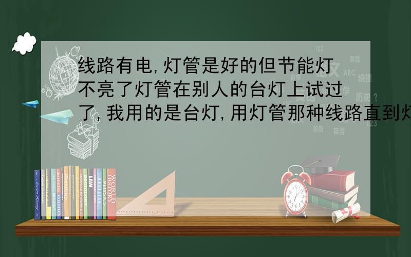 线路有电,灯管是好的但节能灯不亮了灯管在别人的台灯上试过了,我用的是台灯,用灯管那种线路直到灯管接头处都有电,为什么不亮呢?我急用呢,晚上还要画图,