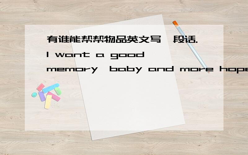 有谁能帮帮物品英文写一段话.I want a good memory,baby and more hope you have been,and you do not know how you told me how important it is,please do not give me more love and hurt,but our love it has not.Tell me why,I have been in love,do