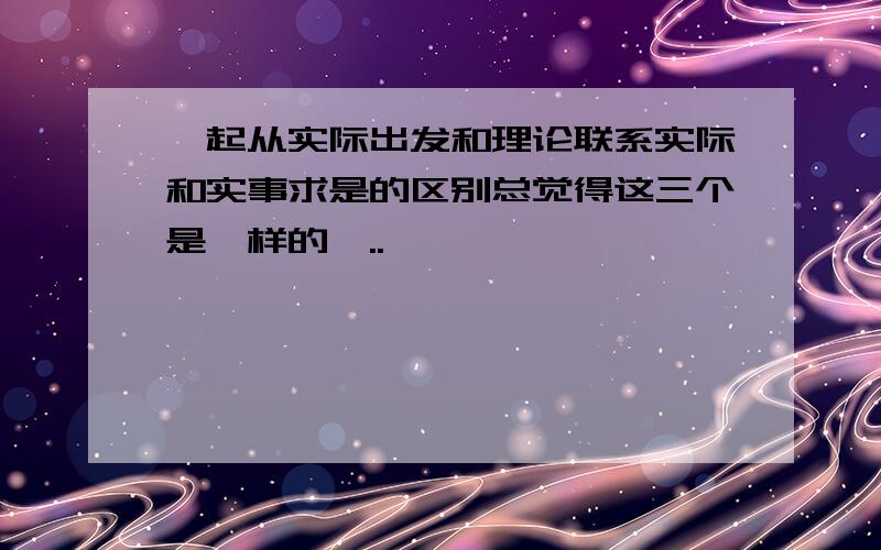 一起从实际出发和理论联系实际和实事求是的区别总觉得这三个是一样的,..