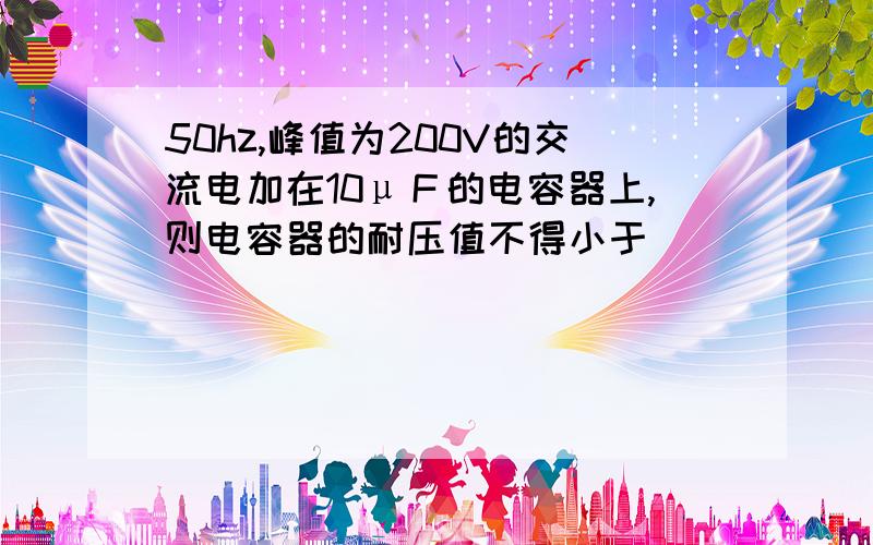 50hz,峰值为200V的交流电加在10μＦ的电容器上,则电容器的耐压值不得小于＿＿＿