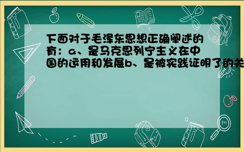 下面对于毛泽东思想正确阐述的有：a、是马克思列宁主义在中国的运用和发展b、是被实践证明了的关于中国革