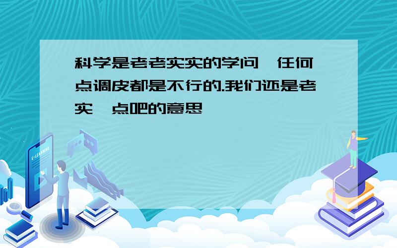 科学是老老实实的学问,任何一点调皮都是不行的.我们还是老实一点吧的意思