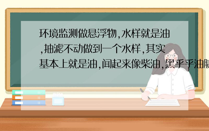 环境监测做悬浮物,水样就是油,抽滤不动做到一个水样,其实基本上就是油,闻起来像柴油,黑乎乎油腻腻的,要做悬浮物,用0.45um的滤膜,根本抽不动啊,十几二十分钟才滴一滴.碰到这种样该怎么办