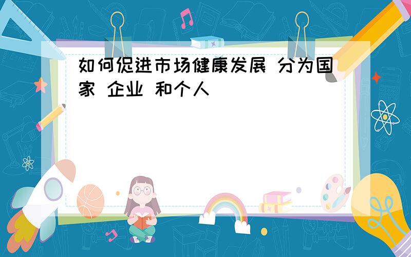 如何促进市场健康发展 分为国家 企业 和个人