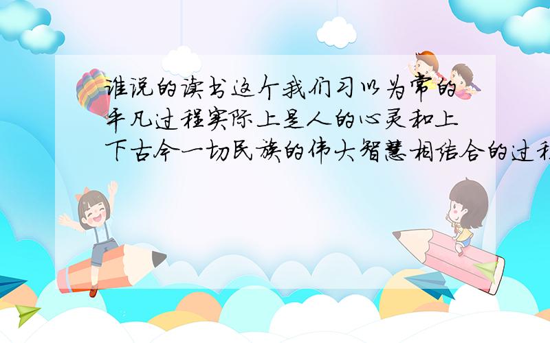 谁说的读书这个我们习以为常的平凡过程实际上是人的心灵和上下古今一切民族的伟大智慧相结合的过程.