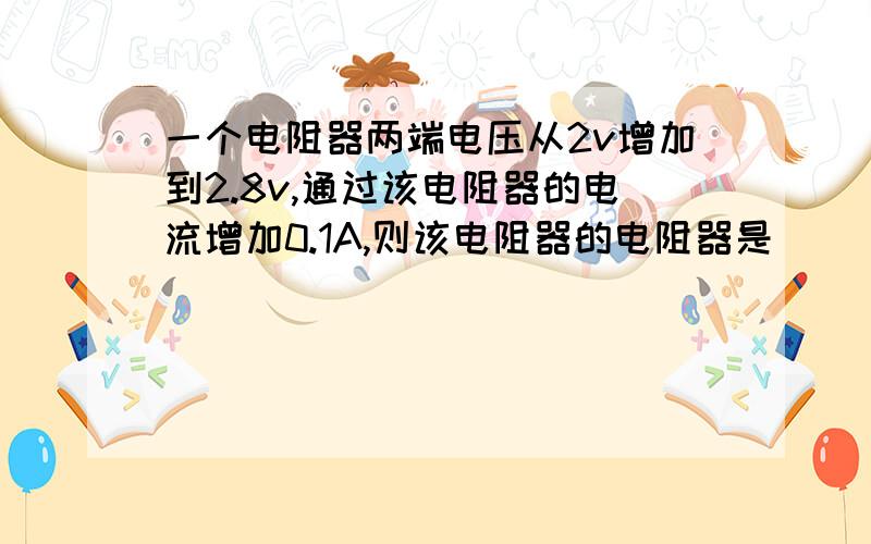 一个电阻器两端电压从2v增加到2.8v,通过该电阻器的电流增加0.1A,则该电阻器的电阻器是（ ）欧?如果对，先入为主