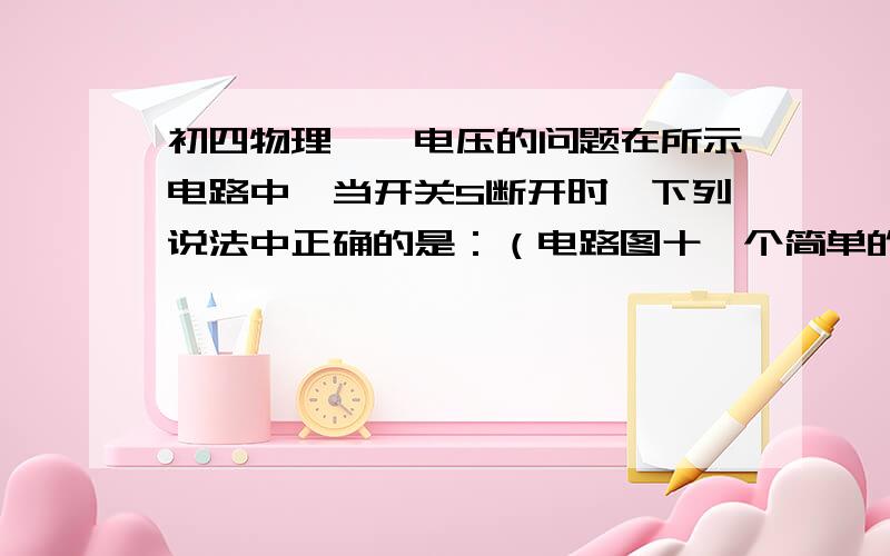 初四物理——电压的问题在所示电路中,当开关S断开时,下列说法中正确的是：（电路图十一个简单的串联电路,从电源正极开始经过开关S,再经过一个灯泡,到负极.）A.开关两端的电压为零B.电