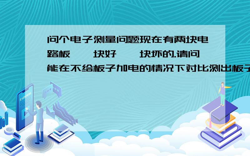 问个电子测量问题现在有两块电路板,一块好,一块坏的.请问能在不给板子加电的情况下对比测出板子上电阻的好坏吗?如果可以,请问怎么测?是用数字三用表的什么档测?测什么参数?是测电阻