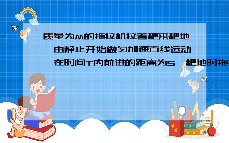 质量为M的拖拉机拉着耙来耙地,由静止开始做匀加速直线运动,在时间T内前进的距离为S,耙地时拖拉机收到的牵引力恒为F,受到地面阻力为自重的K倍,把所受得阻力恒定,连接杆质量不计且阻力