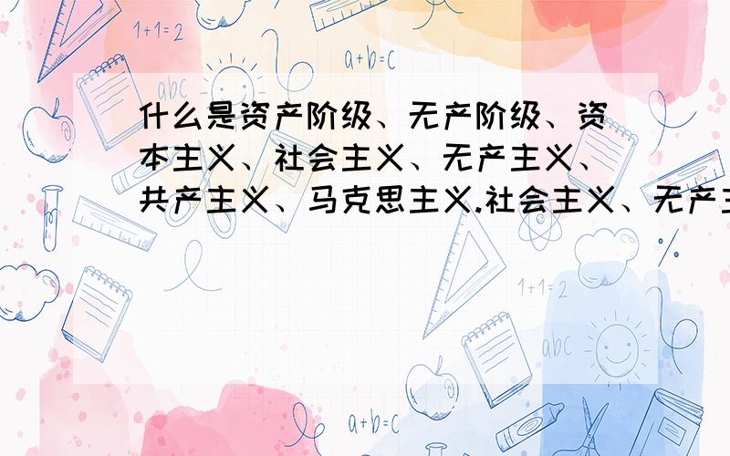 什么是资产阶级、无产阶级、资本主义、社会主义、无产主义、共产主义、马克思主义.社会主义、无产主义、共产主义、马克思主义,有什么联系?封建统治阶级都是资产阶级推翻的吗?在中国