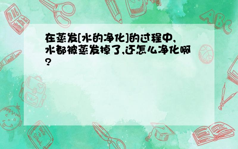 在蒸发[水的净化]的过程中,水都被蒸发掉了,还怎么净化啊?