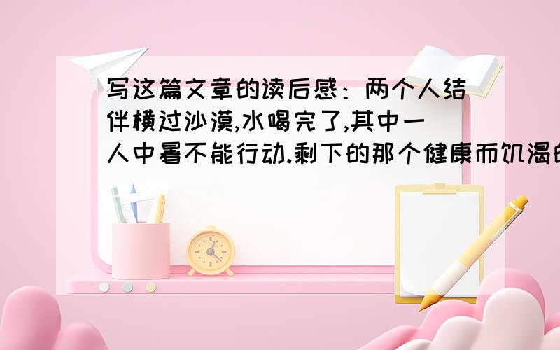 写这篇文章的读后感：两个人结伴横过沙漠,水喝完了,其中一人中暑不能行动.剩下的那个健康而饥渴的人对同伴说：“你在这里等着,我去找水.”他把手枪塞在同伴的手里,说：“枪里有五颗