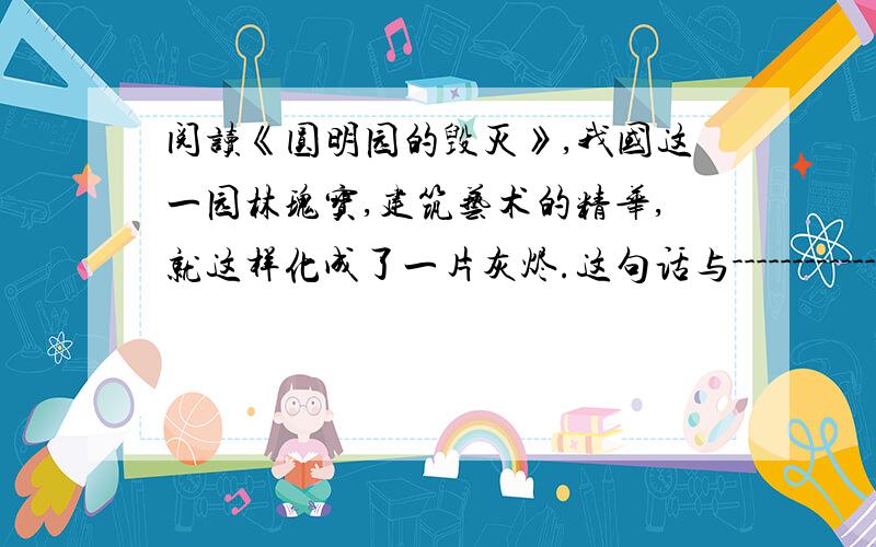 阅读《圆明园的毁灭》,我国这一园林瑰宝,建筑艺术的精华,就这样化成了一片灰烬.这句话与-----------------------------------------------------首位呼应,表达了对圆明园毁灭的---------------------------------