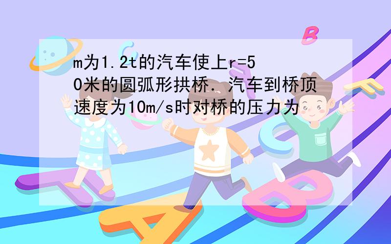 m为1.2t的汽车使上r=50米的圆弧形拱桥．汽车到桥顶速度为10m/s时对桥的压力为