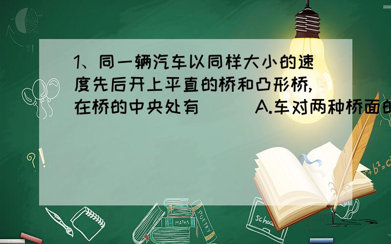 1、同一辆汽车以同样大小的速度先后开上平直的桥和凸形桥,在桥的中央处有（ ） A.车对两种桥面的压力一样过平桥时:压力F=mg过凸桥时:圆心在桥下,以向下为正mg-F=mV^2/RF=mg-mV^2/R