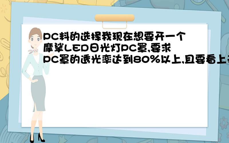 PC料的选择我现在想要开一个摩挲LED日光灯PC罩,要求PC罩的透光率达到80％以上,且要看上去是整个PC罩都要发光,不能只看到有LED的地方特别亮其他地方较暗,有哪位高人知道用什么料会好一点?