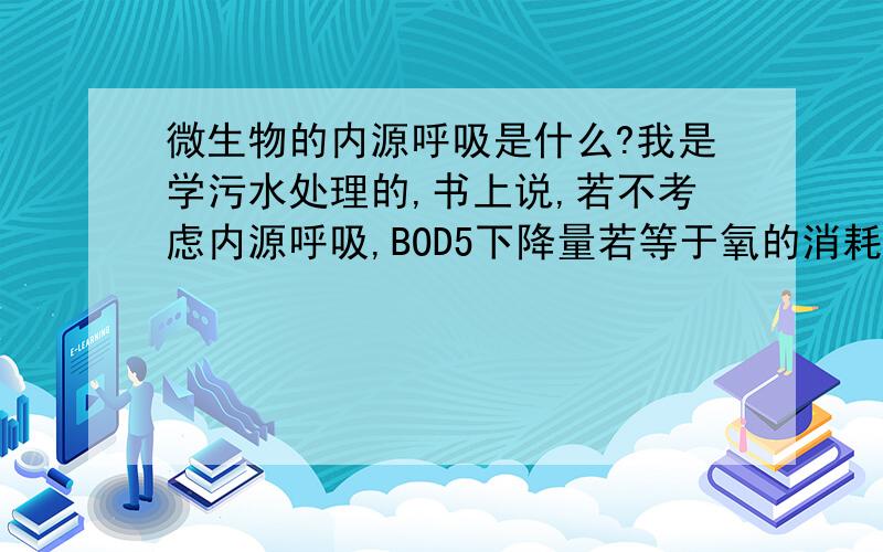 微生物的内源呼吸是什么?我是学污水处理的,书上说,若不考虑内源呼吸,BOD5下降量若等于氧的消耗量,则表示从污水中去除的有机物已全部被微生物利用（一部分转化为细胞物质,一部分转化为