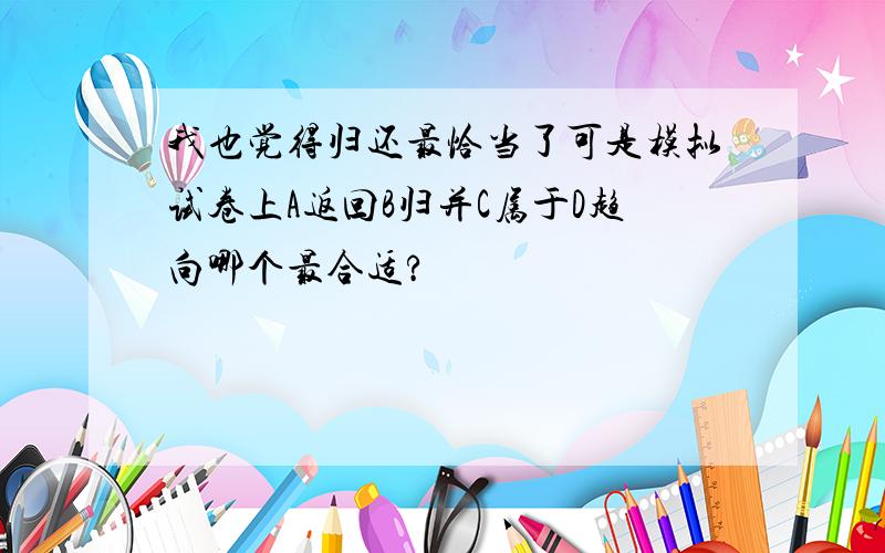 我也觉得归还最恰当了可是模拟试卷上A返回B归并C属于D趋向哪个最合适?