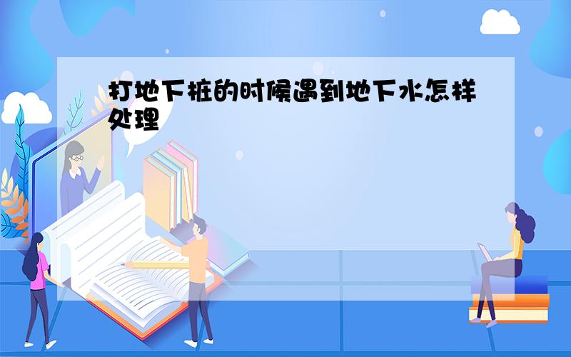 打地下桩的时候遇到地下水怎样处理