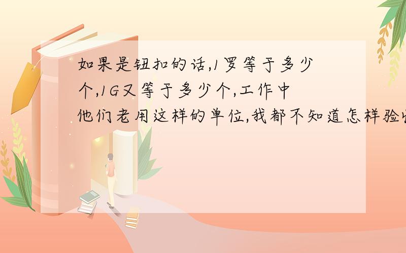 如果是钮扣的话,1罗等于多少个,1G又等于多少个,工作中他们老用这样的单位,我都不知道怎样验收他们送来的货