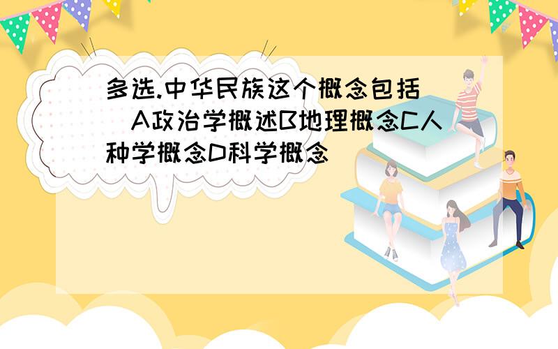 多选.中华民族这个概念包括（）A政治学概述B地理概念C人种学概念D科学概念