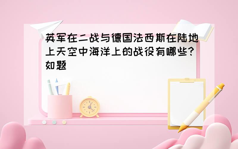 英军在二战与德国法西斯在陆地上天空中海洋上的战役有哪些?如题