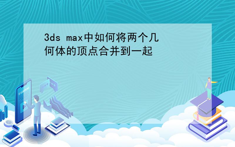 3ds max中如何将两个几何体的顶点合并到一起