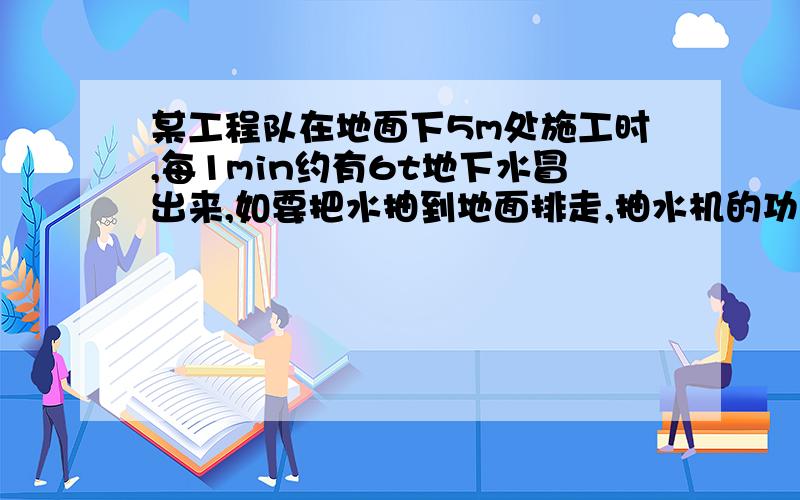 某工程队在地面下5m处施工时,每1min约有6t地下水冒出来,如要把水抽到地面排走,抽水机的功率至少应为多少