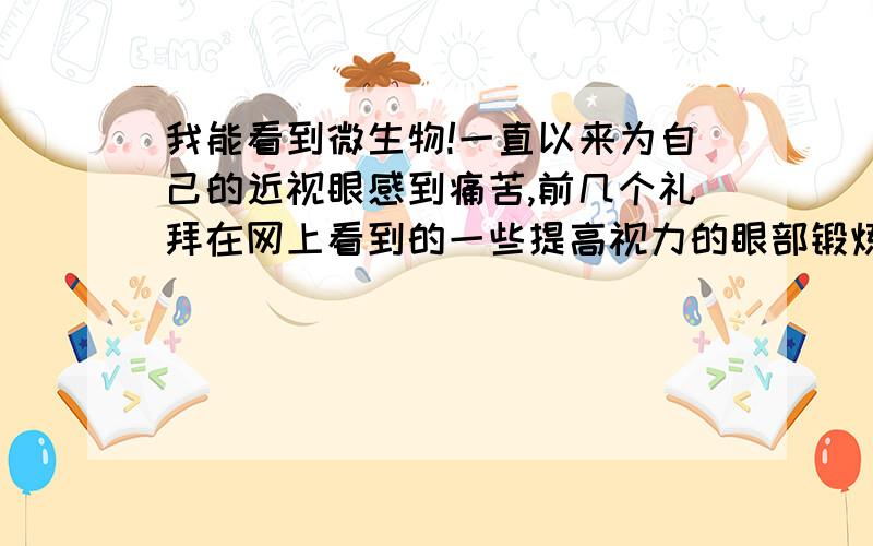 我能看到微生物!一直以来为自己的近视眼感到痛苦,前几个礼拜在网上看到的一些提高视力的眼部锻炼方法,有一个是让你努力看清一个目标无.这时,奇怪的是发生了,当我集中注意看纸上模糊