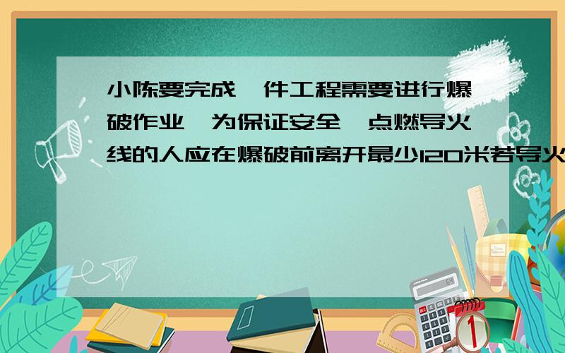 小陈要完成一件工程需要进行爆破作业,为保证安全,点燃导火线的人应在爆破前离开最少120米若导火线的燃烧速度为4分之3厘米每秒.人的速度为4.5每秒那么小陈最少离导火线多少米才安全?问