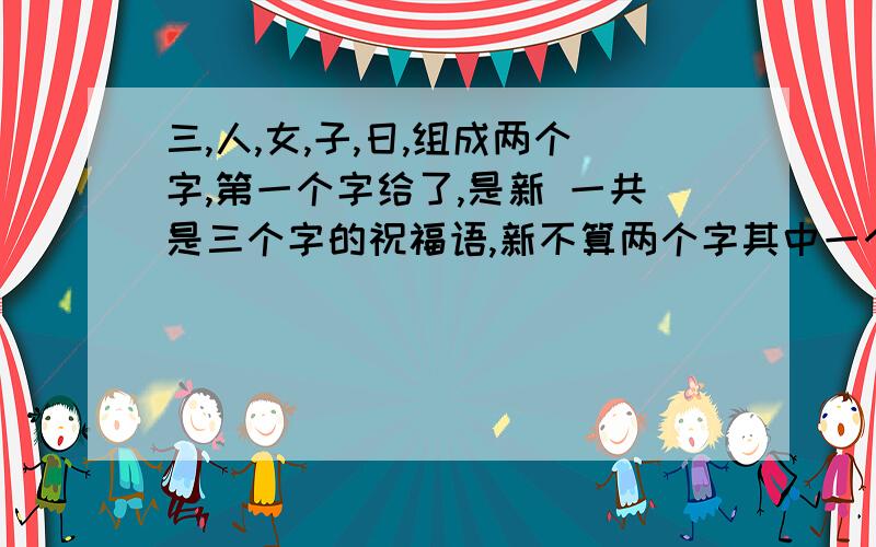 三,人,女,子,日,组成两个字,第一个字给了,是新 一共是三个字的祝福语,新不算两个字其中一个