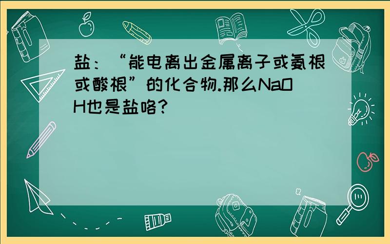 盐：“能电离出金属离子或氨根或酸根”的化合物.那么NaOH也是盐咯?