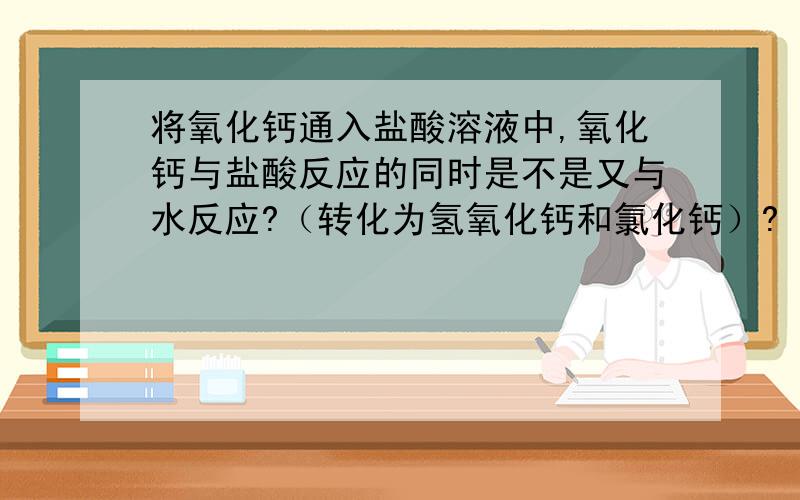 将氧化钙通入盐酸溶液中,氧化钙与盐酸反应的同时是不是又与水反应?（转化为氢氧化钙和氯化钙）?