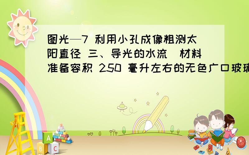 图光—7 利用小孔成像粗测太阳直径 三、导光的水流．材料准备容积 250 毫升左右的无色广口玻璃瓶（要有带螺纹的薄铁盖）1 手电筒 1 黑纸或黑布若干，脸盆 1 自来水源。2．实验步骤①在