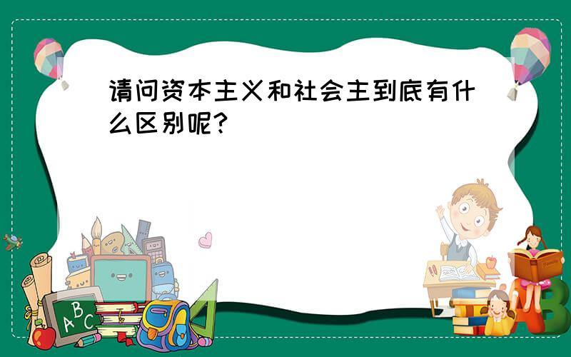 请问资本主义和社会主到底有什么区别呢?