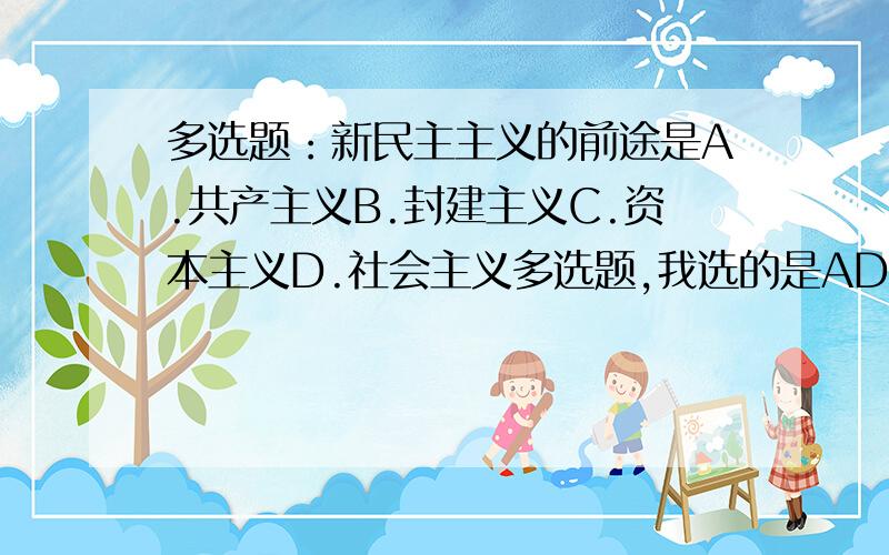 多选题：新民主主义的前途是A.共产主义B.封建主义C.资本主义D.社会主义多选题,我选的是AD,我的思路是这样的,新民主主义革命的发展将是社会主义接着向共产主义发展.参考答案是BCD,